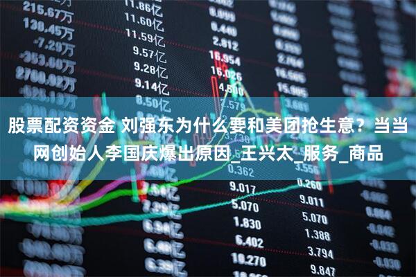 股票配资资金 刘强东为什么要和美团抢生意？当当网创始人李国庆爆出原因_王兴太_服务_商品