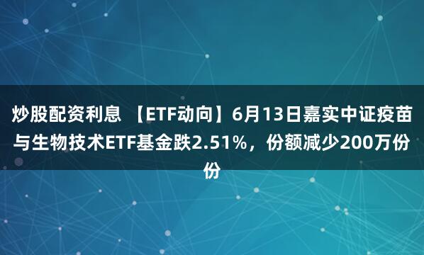 炒股配资利息 【ETF动向】6月13日嘉实中证疫苗与生物技术ETF基金跌2.51%，份额减少200万份