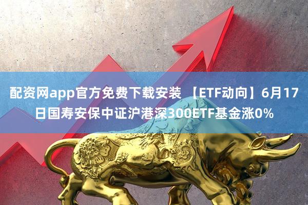 配资网app官方免费下载安装 【ETF动向】6月17日国寿安保中证沪港深300ETF基金涨0%