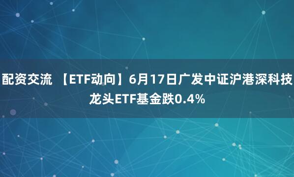 配资交流 【ETF动向】6月17日广发中证沪港深科技龙头ETF基金跌0.4%