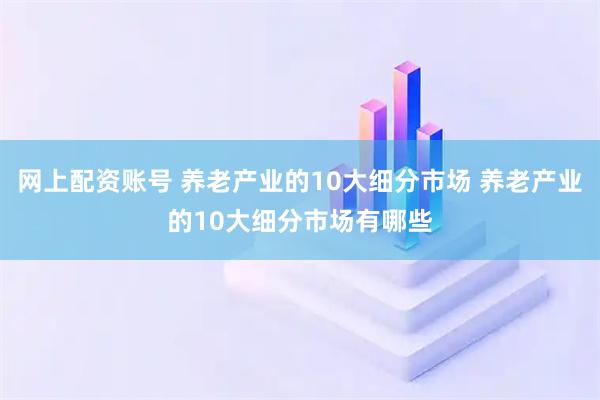网上配资账号 养老产业的10大细分市场 养老产业的10大细分市场有哪些