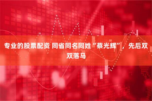 专业的股票配资 同省同名同姓“蔡光辉”，先后双双落马