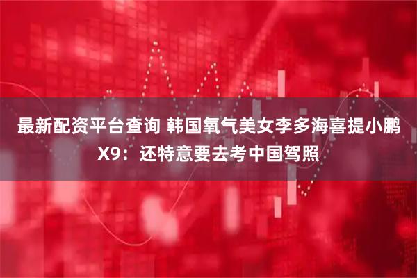最新配资平台查询 韩国氧气美女李多海喜提小鹏X9：还特意要去考中国驾照