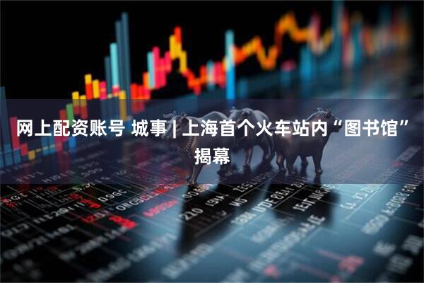 网上配资账号 城事 | 上海首个火车站内“图书馆”揭幕