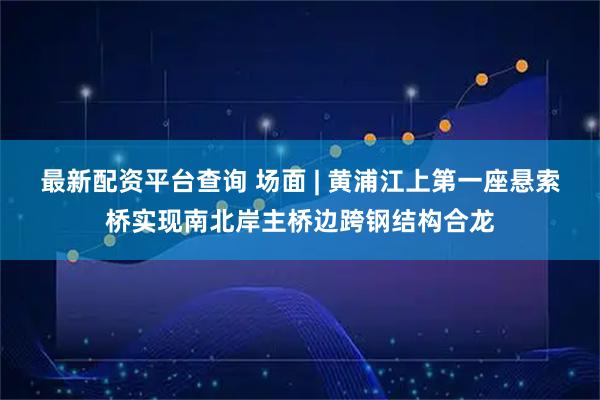 最新配资平台查询 场面 | 黄浦江上第一座悬索桥实现南北岸主桥边跨钢结构合龙
