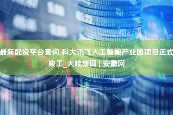 最新配资平台查询 科大讯飞人工智能产业园项目正式竣工_大皖新闻 | 安徽网