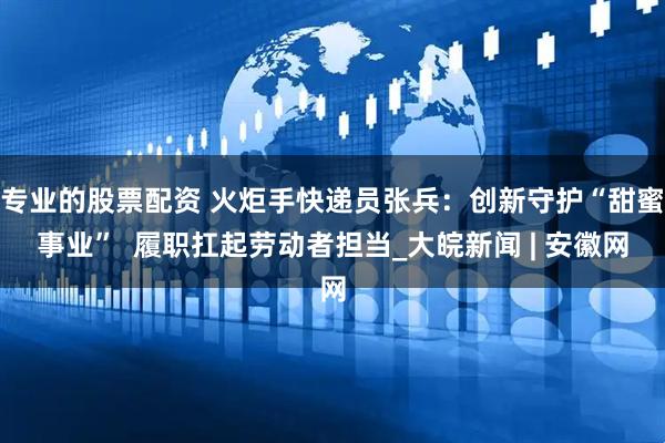 专业的股票配资 火炬手快递员张兵：创新守护“甜蜜事业”  履职扛起劳动者担当_大皖新闻 | 安徽网