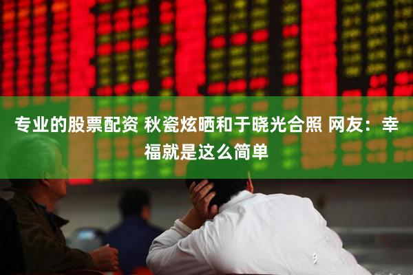专业的股票配资 秋瓷炫晒和于晓光合照 网友：幸福就是这么简单