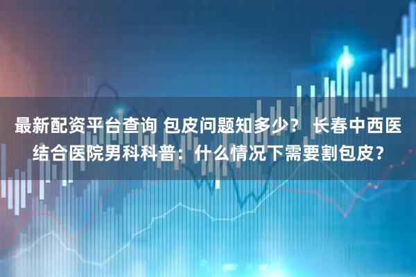 最新配资平台查询 包皮问题知多少？ 长春中西医结合医院男科科普：什么情况下需要割包皮？
