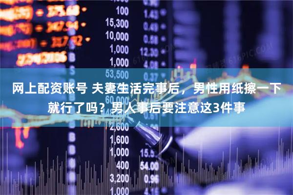 网上配资账号 夫妻生活完事后，男性用纸擦一下就行了吗？男人事后要注意这3件事