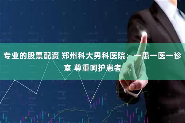 专业的股票配资 郑州科大男科医院：一患一医一诊室 尊重呵护患者