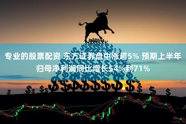 专业的股票配资 东方证券盘中涨超5% 预期上半年归母净利润同比增长54%到71%