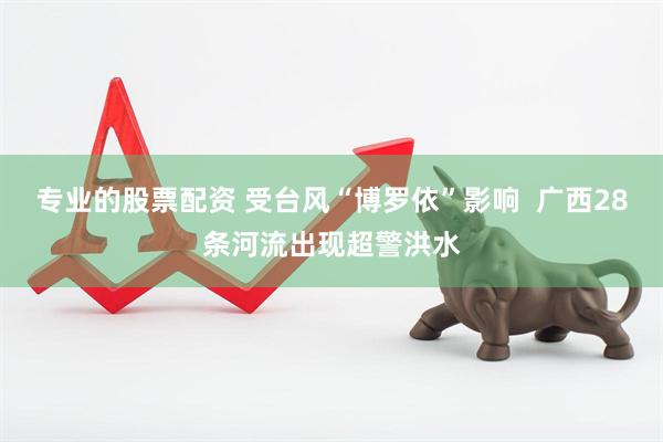 专业的股票配资 受台风“博罗依”影响  广西28条河流出现超警洪水