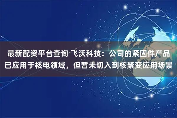 最新配资平台查询 飞沃科技：公司的紧固件产品已应用于核电领域，但暂未切入到核聚变应用场景