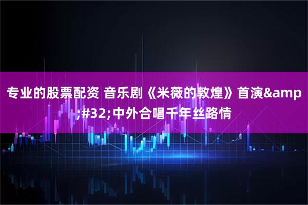 专业的股票配资 音乐剧《米薇的敦煌》首演&#32;中外合唱千年丝路情