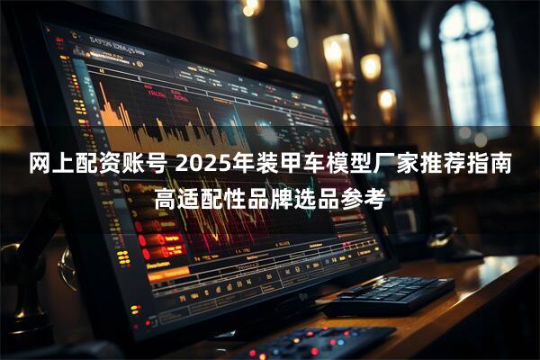网上配资账号 2025年装甲车模型厂家推荐指南高适配性品牌选品参考