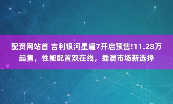 配资网站首 吉利银河星耀7开启预售!11.28万起售，性能配置双在线，插混市场新选择