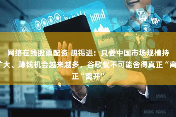 网络在线股票配资 胡锡进：只要中国市场规模持续扩大、赚钱机会越来越多，谷歌就不可能舍得真正“离开”