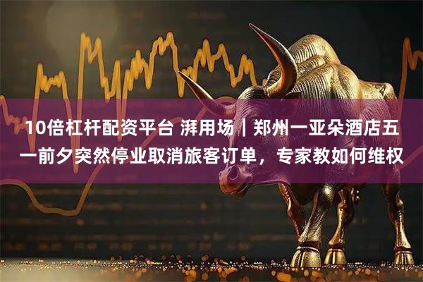 10倍杠杆配资平台 湃用场｜郑州一亚朵酒店五一前夕突然停业取消旅客订单，专家教如何维权
