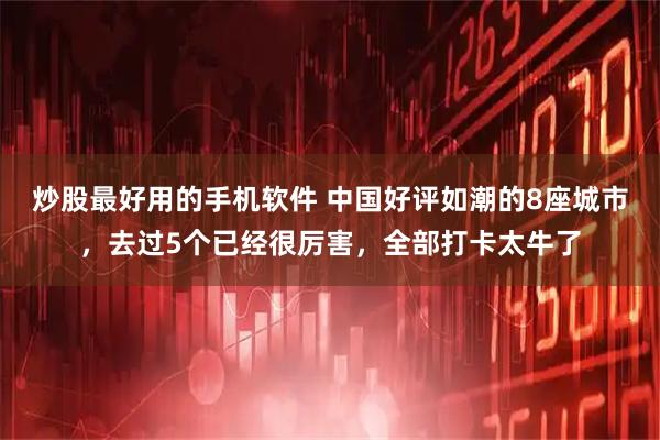 炒股最好用的手机软件 中国好评如潮的8座城市，去过5个已经很厉害，全部打卡太牛了