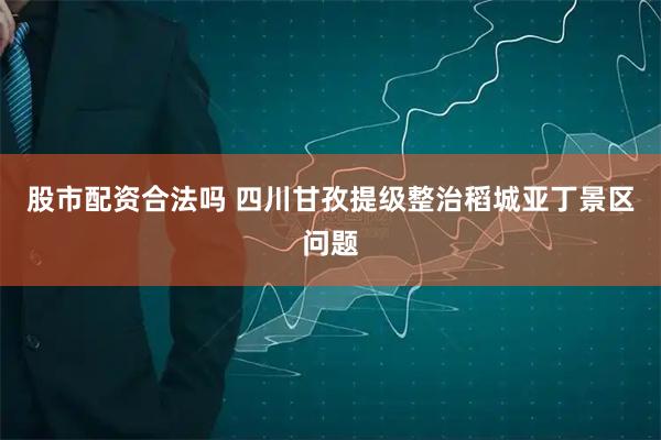股市配资合法吗 四川甘孜提级整治稻城亚丁景区问题