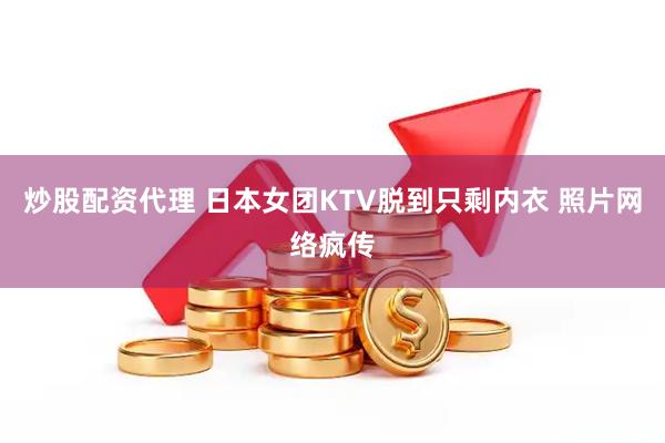 炒股配资代理 日本女团KTV脱到只剩内衣 照片网络疯传