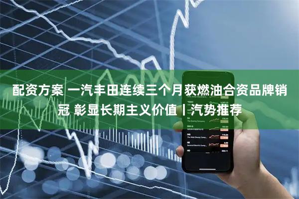 配资方案 一汽丰田连续三个月获燃油合资品牌销冠 彰显长期主义价值丨汽势推荐