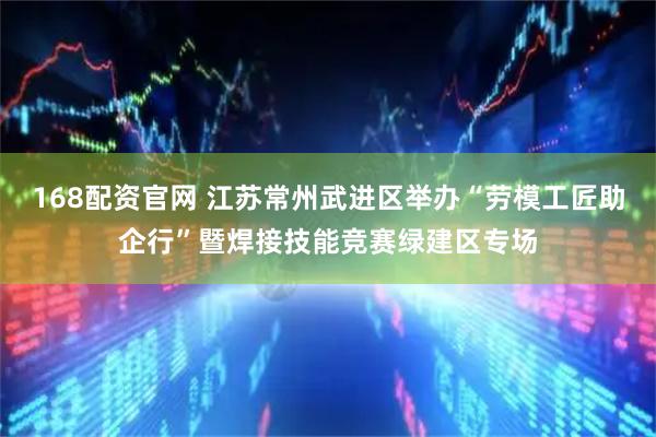 168配资官网 江苏常州武进区举办“劳模工匠助企行”暨焊接技能竞赛绿建区专场