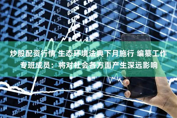 炒股配资行情 生态环境法典下月施行 编纂工作专班成员：将对社会各方面产生深远影响