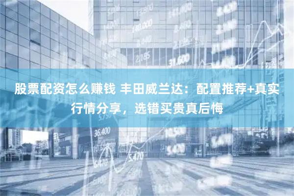 股票配资怎么赚钱 丰田威兰达：配置推荐+真实行情分享，选错买贵真后悔