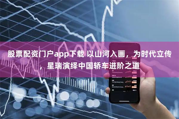 股票配资门户app下载 以山河入画,为时代立传,星瑞演绎中国轿车进阶之道
