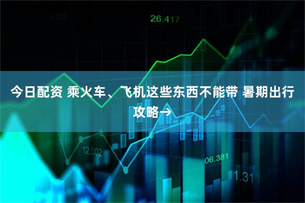 今日配资 乘火车、飞机这些东西不能带 暑期出行攻略→