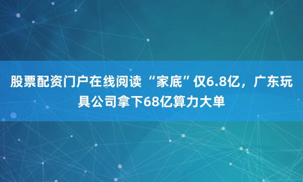 股票配资门户在线阅读 “家底”仅6.8亿，广东玩具公司拿下68亿算力大单