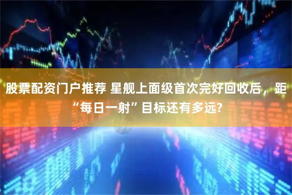 股票配资门户推荐 星舰上面级首次完好回收后，距“每日一射”目标还有多远?