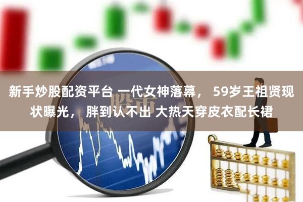 新手炒股配资平台 一代女神落幕， 59岁王祖贤现状曝光， 胖到认不出 大热天穿皮衣配长裙