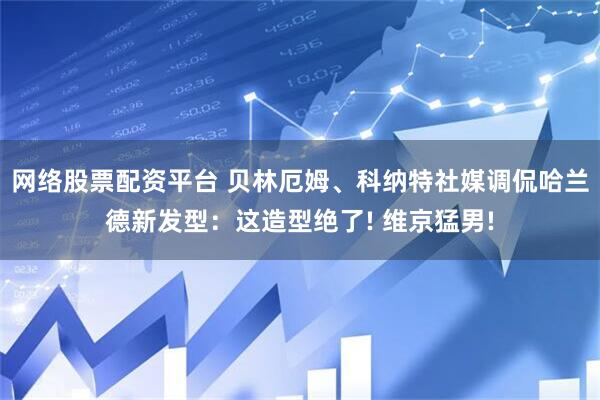 网络股票配资平台 贝林厄姆、科纳特社媒调侃哈兰德新发型：这造型绝了! 维京猛男!