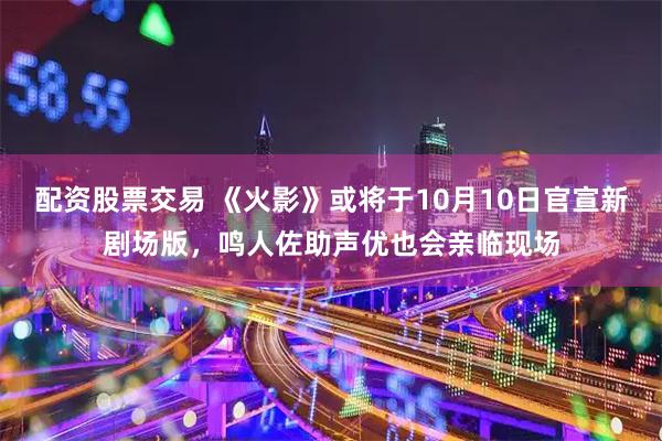 配资股票交易 《火影》或将于10月10日官宣新剧场版，鸣人佐助声优也会亲临现场