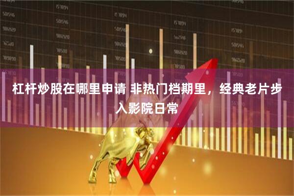 杠杆炒股在哪里申请 非热门档期里，经典老片步入影院日常