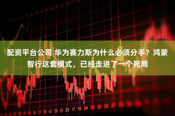 配资平台公司 华为赛力斯为什么必须分手？鸿蒙智行这套模式，已经走进了一个死局