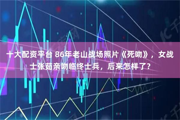十大配资平台 86年老山战场照片《死吻》，女战士张茹亲吻临终士兵，后来怎样了？